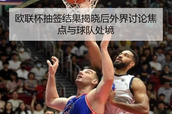 欧联杯抽签结果揭晓后外界讨论焦点与球队处境