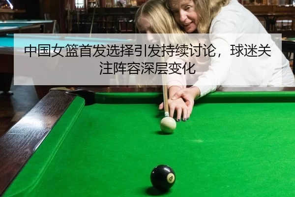 中国女篮首发选择引发持续讨论，球迷关注阵容深层变化